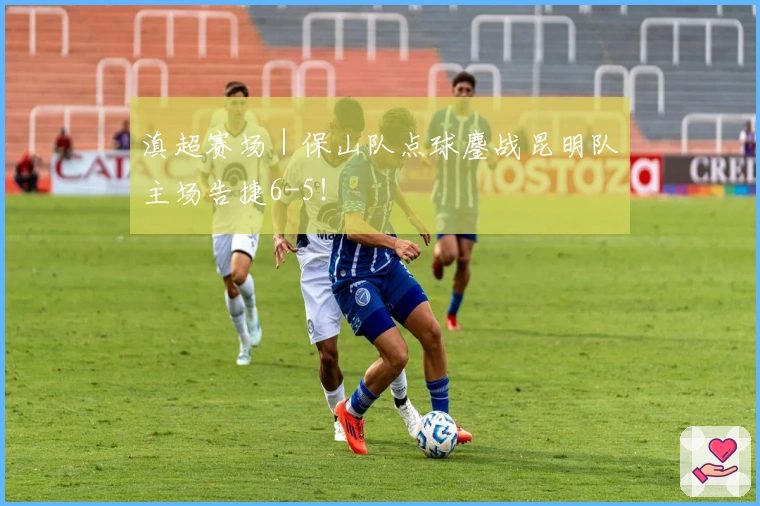 滇超赛场｜保山队点球鏖战昆明队主场告捷6-5！