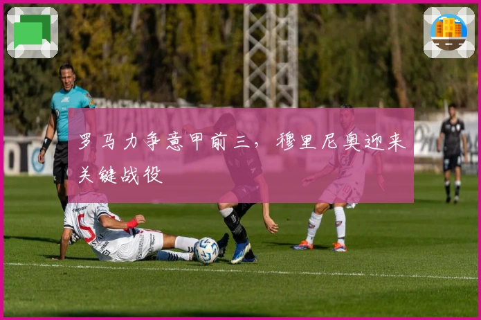 罗马力争意甲前三，穆里尼奥迎来关键战役