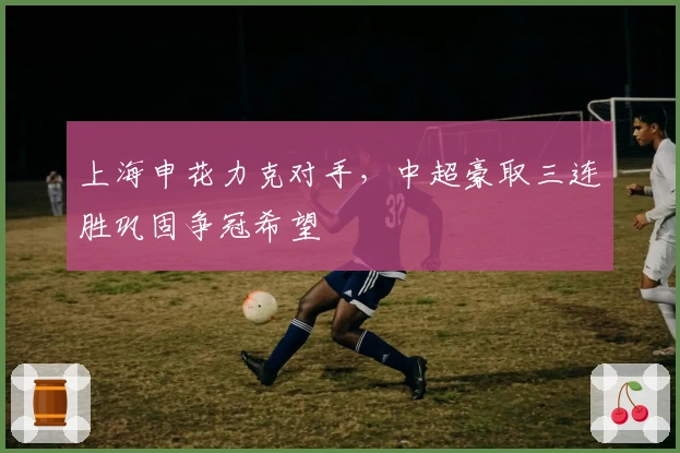 上海申花力克对手，中超豪取三连胜巩固争冠希望