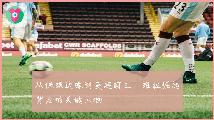 从保级边缘到英超前三！维拉崛起背后的关键人物