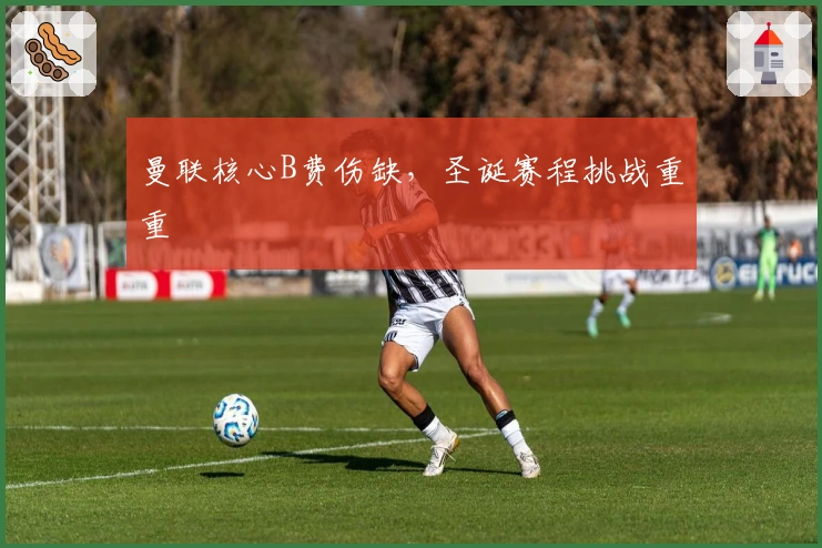 曼联核心B费伤缺，圣诞赛程挑战重重