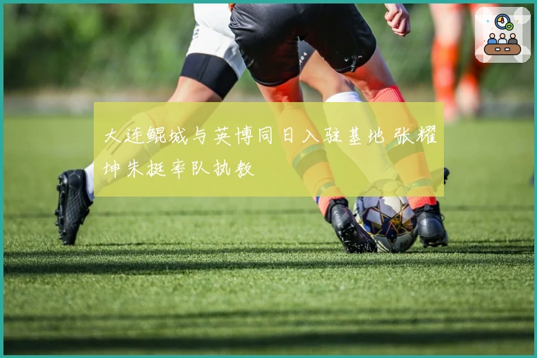 大连鲲城与英博同日入驻基地 张耀坤朱挺率队执教