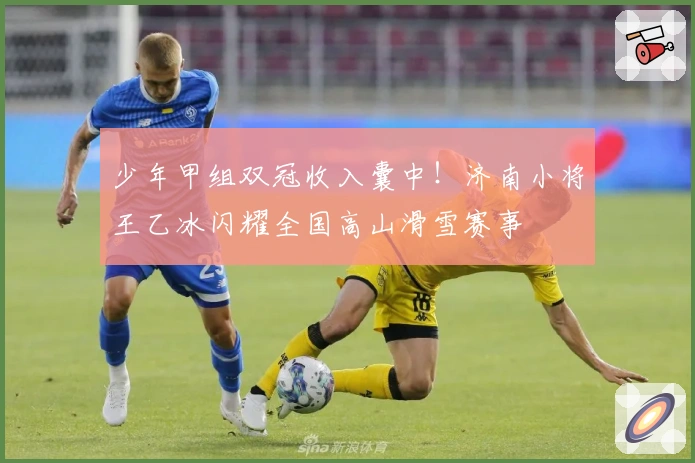 少年甲组双冠收入囊中！济南小将王乙冰闪耀全国高山滑雪赛事