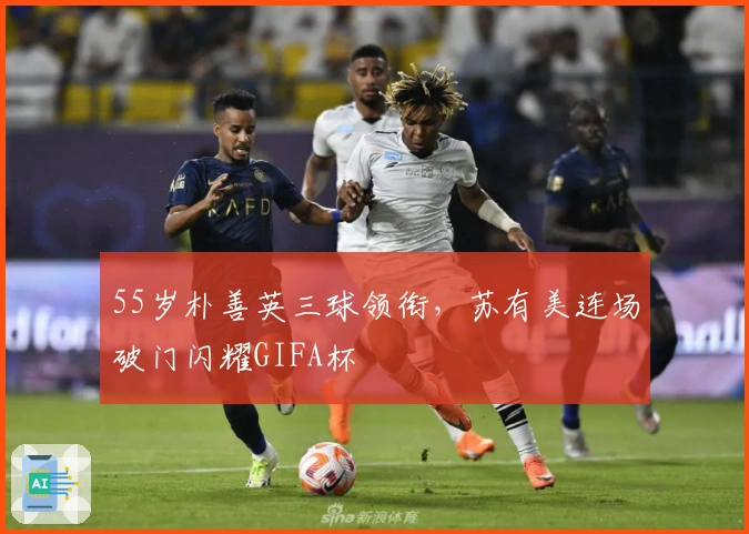 55岁朴善英三球领衔，苏有美连场破门闪耀GIFA杯
