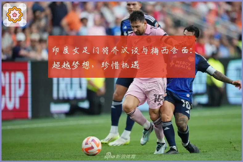 印度女足门将乔汉谈与梅西会面：超越梦想，珍惜机遇