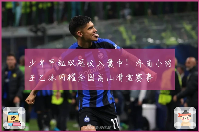 少年甲组双冠收入囊中！济南小将王乙冰闪耀全国高山滑雪赛事