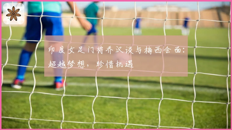 印度女足门将乔汉谈与梅西会面：超越梦想，珍惜机遇